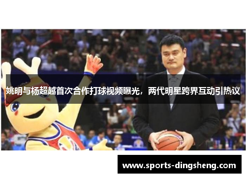 姚明与杨超越首次合作打球视频曝光，两代明星跨界互动引热议