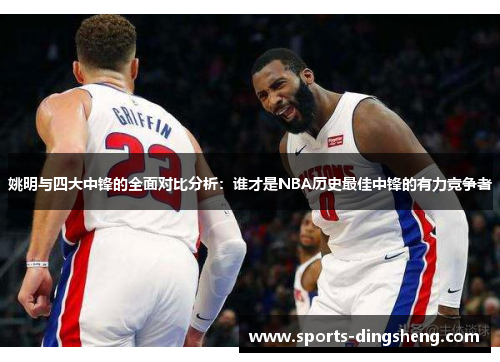 姚明与四大中锋的全面对比分析：谁才是NBA历史最佳中锋的有力竞争者