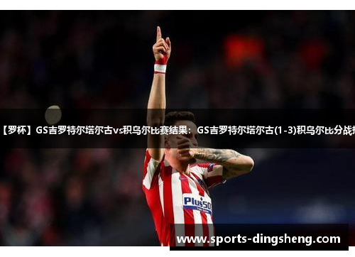 【罗杯】GS吉罗特尔塔尔古vs积乌尔比赛结果：GS吉罗特尔塔尔古(1-3)积乌尔比分战报